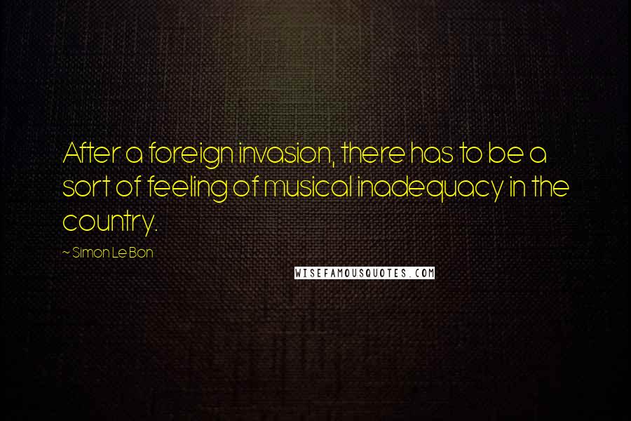 Simon Le Bon Quotes: After a foreign invasion, there has to be a sort of feeling of musical inadequacy in the country.