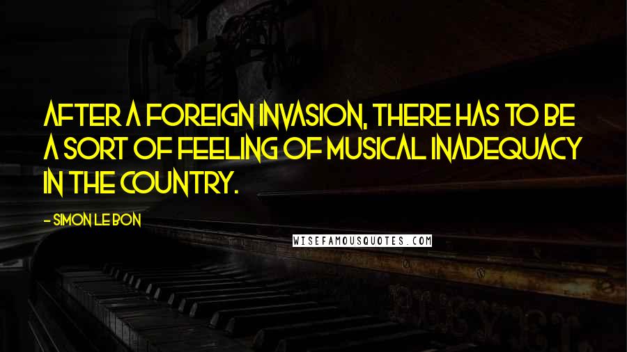 Simon Le Bon Quotes: After a foreign invasion, there has to be a sort of feeling of musical inadequacy in the country.