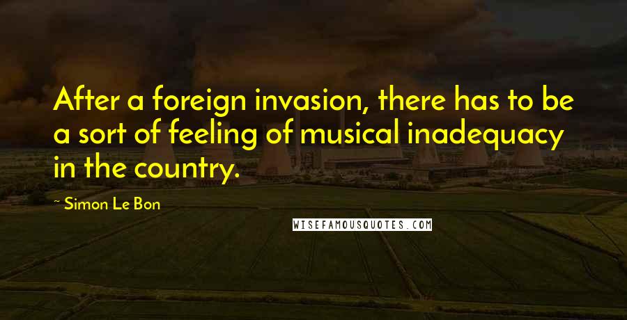 Simon Le Bon Quotes: After a foreign invasion, there has to be a sort of feeling of musical inadequacy in the country.