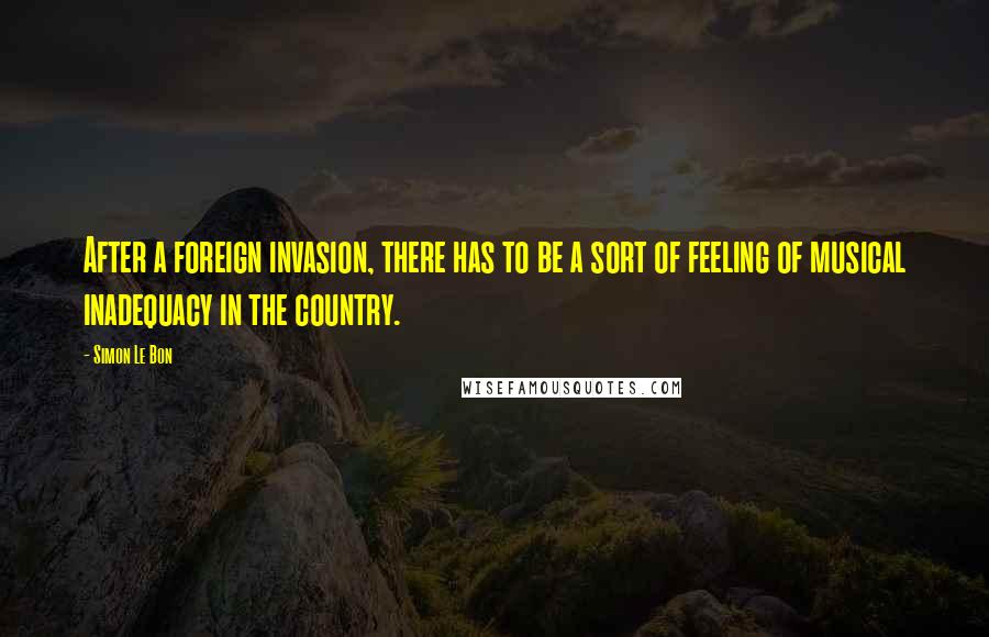 Simon Le Bon Quotes: After a foreign invasion, there has to be a sort of feeling of musical inadequacy in the country.
