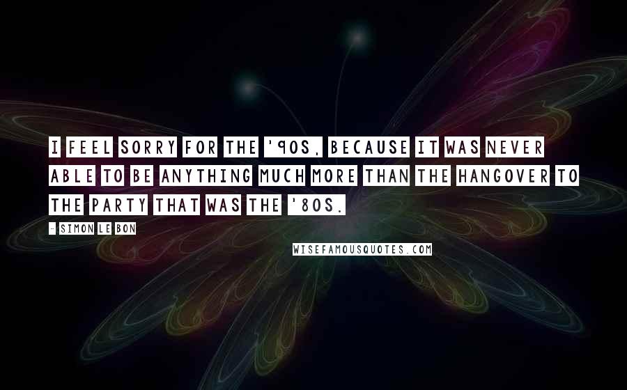 Simon Le Bon Quotes: I feel sorry for the '90s, because it was never able to be anything much more than the hangover to the party that was the '80s.