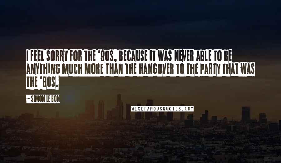 Simon Le Bon Quotes: I feel sorry for the '90s, because it was never able to be anything much more than the hangover to the party that was the '80s.