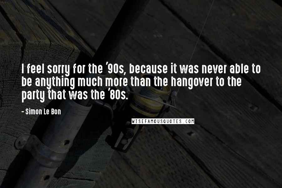 Simon Le Bon Quotes: I feel sorry for the '90s, because it was never able to be anything much more than the hangover to the party that was the '80s.