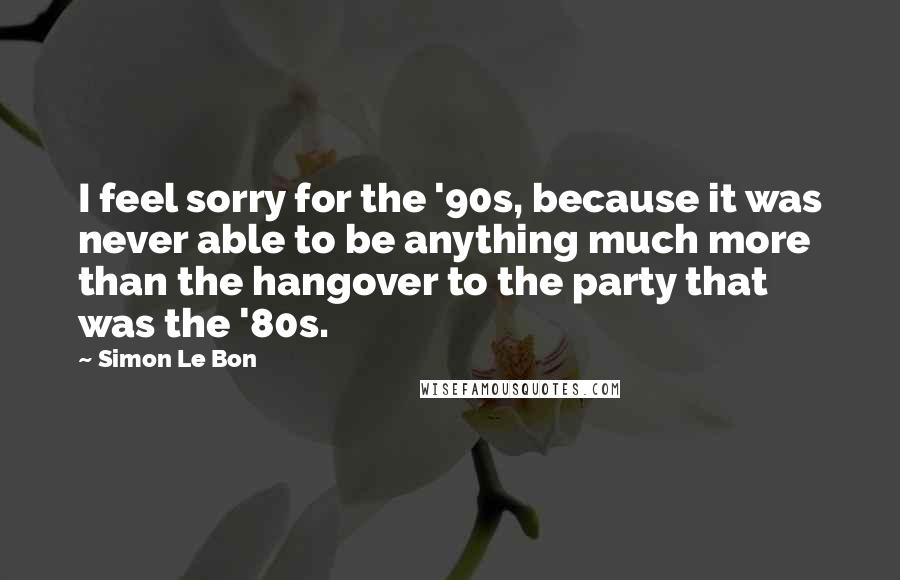 Simon Le Bon Quotes: I feel sorry for the '90s, because it was never able to be anything much more than the hangover to the party that was the '80s.