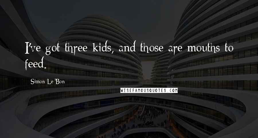 Simon Le Bon Quotes: I've got three kids, and those are mouths to feed.