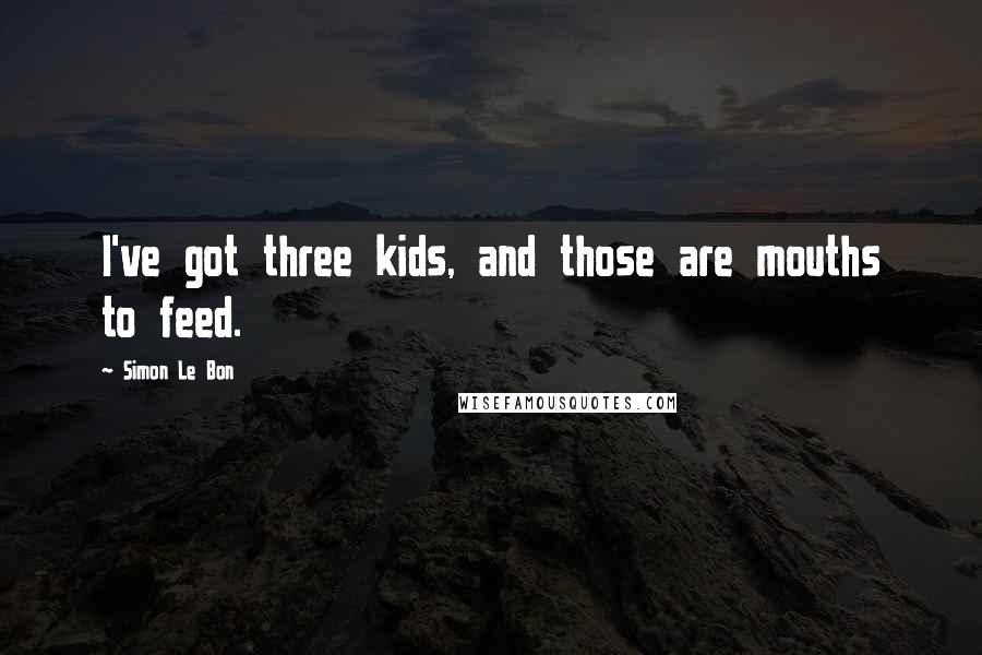 Simon Le Bon Quotes: I've got three kids, and those are mouths to feed.