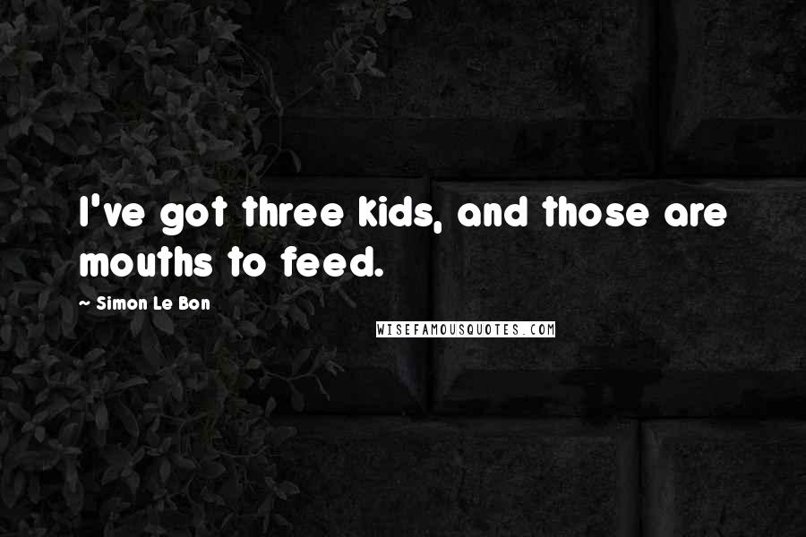 Simon Le Bon Quotes: I've got three kids, and those are mouths to feed.