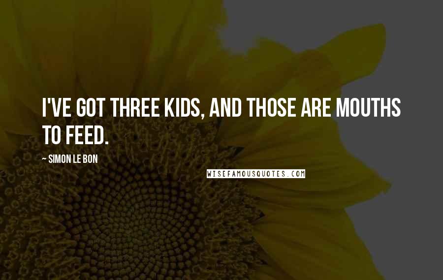 Simon Le Bon Quotes: I've got three kids, and those are mouths to feed.