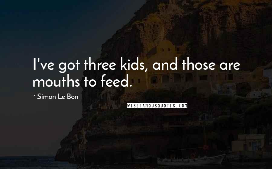 Simon Le Bon Quotes: I've got three kids, and those are mouths to feed.