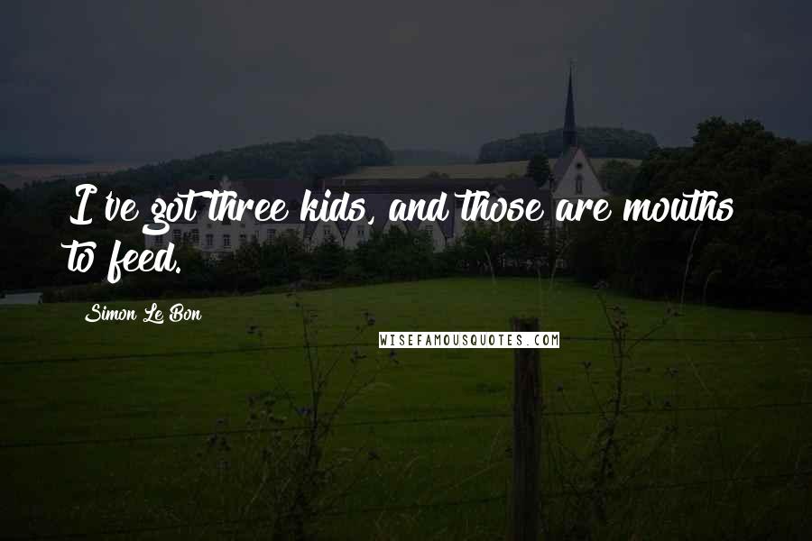 Simon Le Bon Quotes: I've got three kids, and those are mouths to feed.