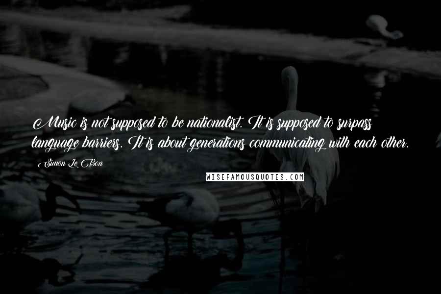 Simon Le Bon Quotes: Music is not supposed to be nationalist. It is supposed to surpass language barriers. It is about generations communicating with each other.