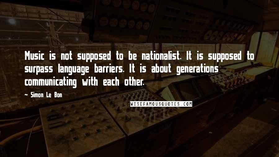 Simon Le Bon Quotes: Music is not supposed to be nationalist. It is supposed to surpass language barriers. It is about generations communicating with each other.