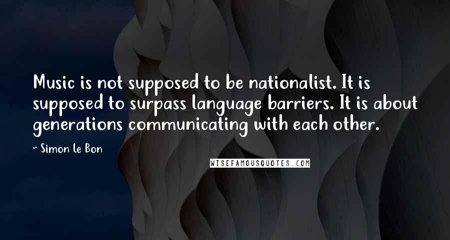 Simon Le Bon Quotes: Music is not supposed to be nationalist. It is supposed to surpass language barriers. It is about generations communicating with each other.