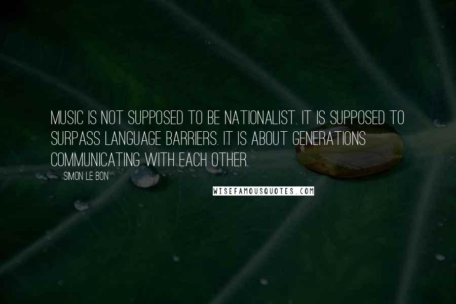 Simon Le Bon Quotes: Music is not supposed to be nationalist. It is supposed to surpass language barriers. It is about generations communicating with each other.