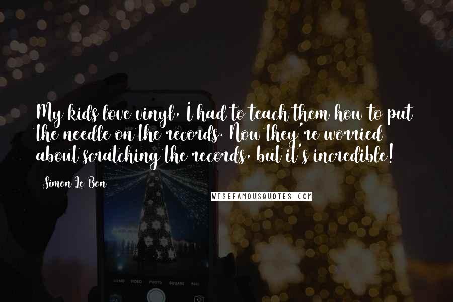 Simon Le Bon Quotes: My kids love vinyl, I had to teach them how to put the needle on the records. Now they're worried about scratching the records, but it's incredible!