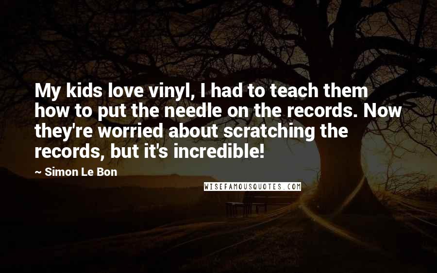 Simon Le Bon Quotes: My kids love vinyl, I had to teach them how to put the needle on the records. Now they're worried about scratching the records, but it's incredible!