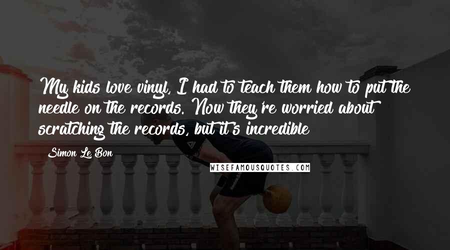 Simon Le Bon Quotes: My kids love vinyl, I had to teach them how to put the needle on the records. Now they're worried about scratching the records, but it's incredible!