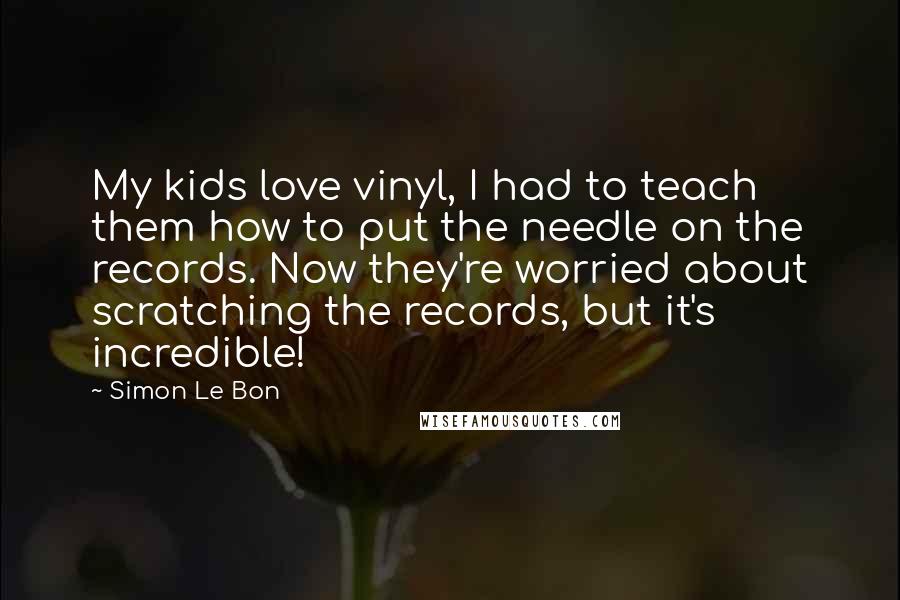 Simon Le Bon Quotes: My kids love vinyl, I had to teach them how to put the needle on the records. Now they're worried about scratching the records, but it's incredible!