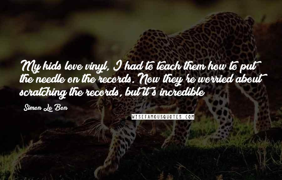 Simon Le Bon Quotes: My kids love vinyl, I had to teach them how to put the needle on the records. Now they're worried about scratching the records, but it's incredible!