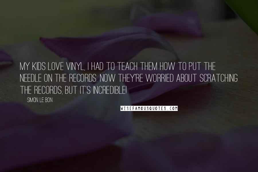 Simon Le Bon Quotes: My kids love vinyl, I had to teach them how to put the needle on the records. Now they're worried about scratching the records, but it's incredible!