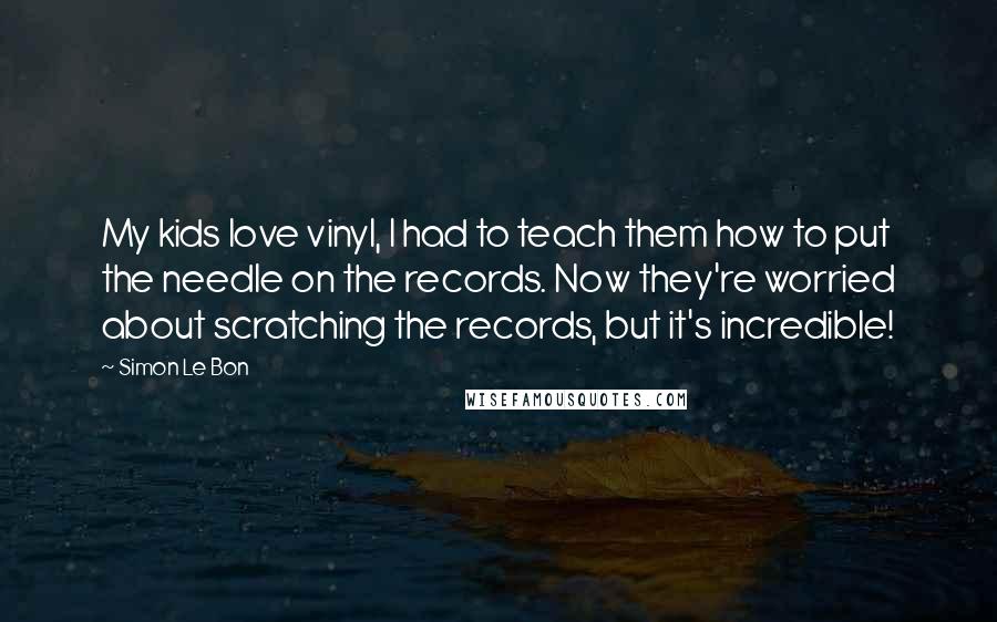 Simon Le Bon Quotes: My kids love vinyl, I had to teach them how to put the needle on the records. Now they're worried about scratching the records, but it's incredible!