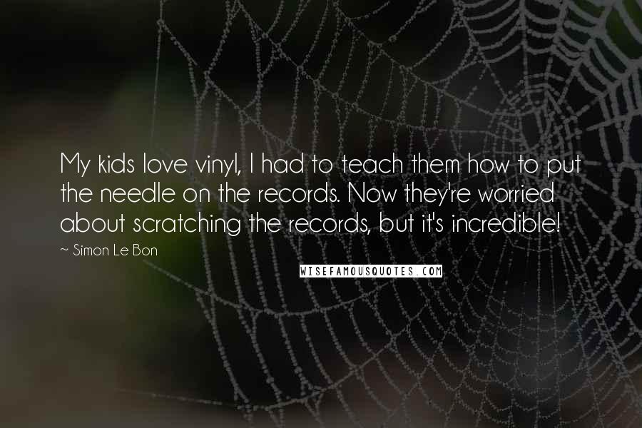 Simon Le Bon Quotes: My kids love vinyl, I had to teach them how to put the needle on the records. Now they're worried about scratching the records, but it's incredible!