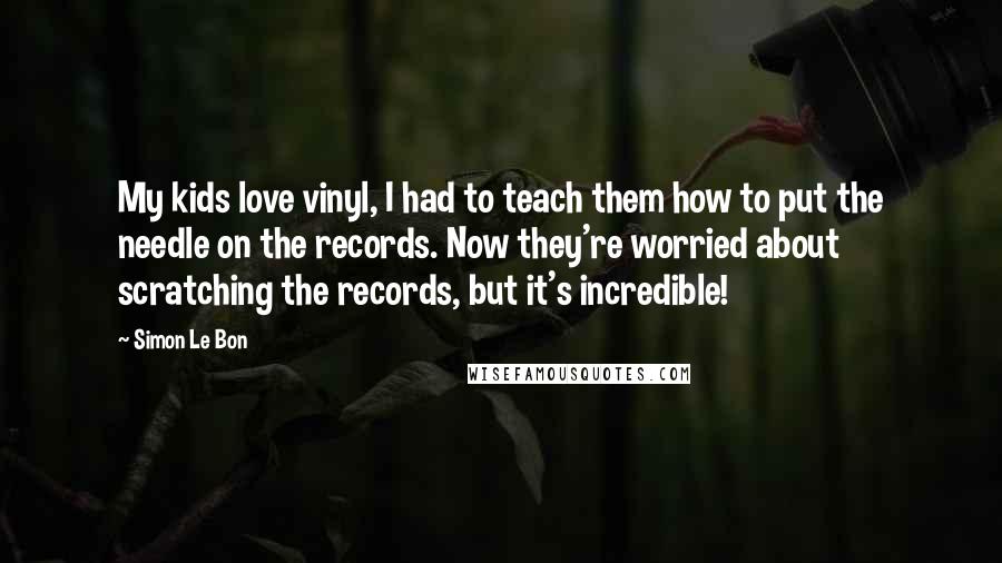 Simon Le Bon Quotes: My kids love vinyl, I had to teach them how to put the needle on the records. Now they're worried about scratching the records, but it's incredible!