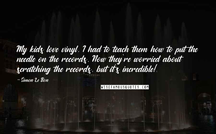 Simon Le Bon Quotes: My kids love vinyl, I had to teach them how to put the needle on the records. Now they're worried about scratching the records, but it's incredible!