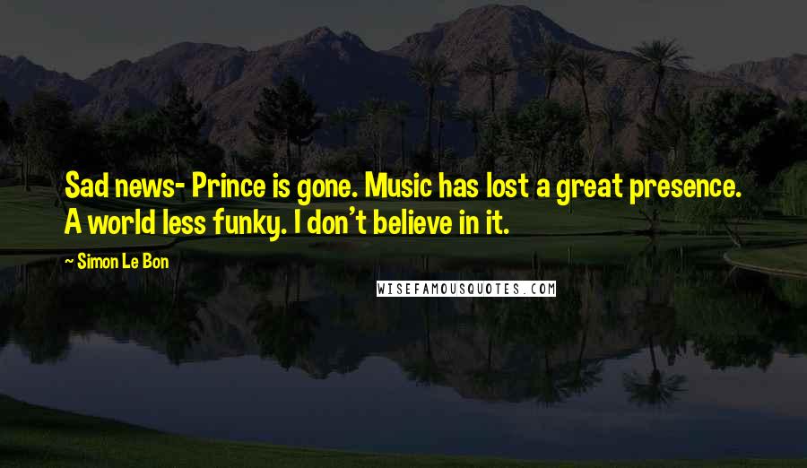 Simon Le Bon Quotes: Sad news- Prince is gone. Music has lost a great presence. A world less funky. I don't believe in it.