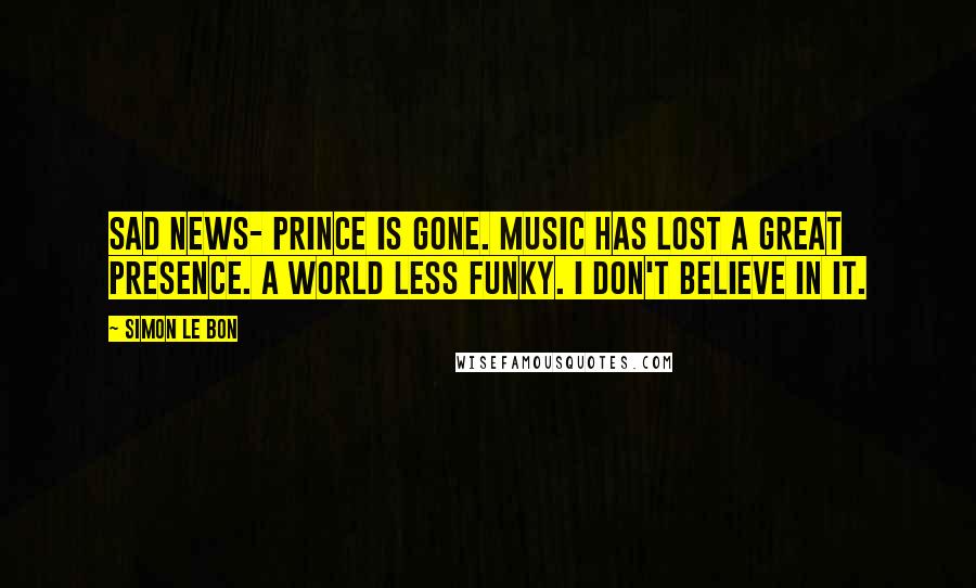 Simon Le Bon Quotes: Sad news- Prince is gone. Music has lost a great presence. A world less funky. I don't believe in it.