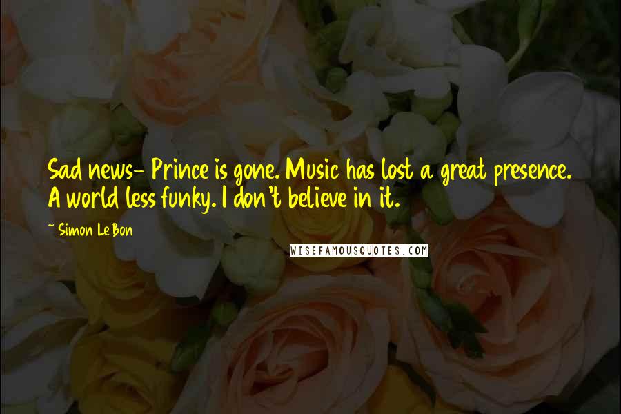 Simon Le Bon Quotes: Sad news- Prince is gone. Music has lost a great presence. A world less funky. I don't believe in it.