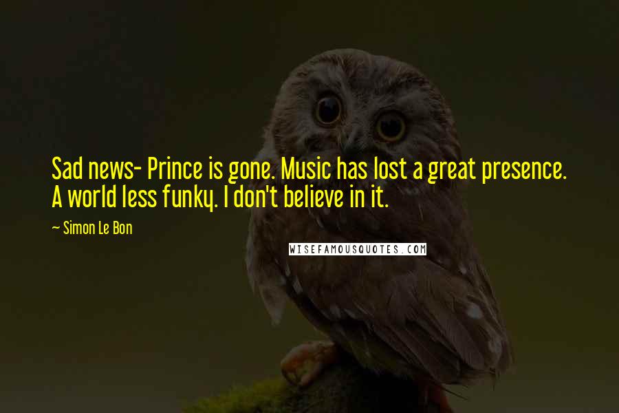 Simon Le Bon Quotes: Sad news- Prince is gone. Music has lost a great presence. A world less funky. I don't believe in it.