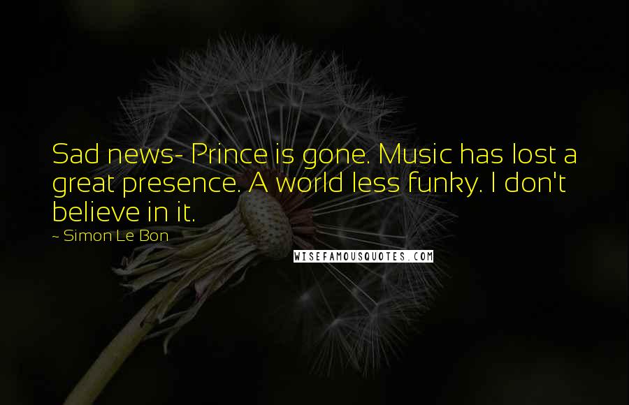 Simon Le Bon Quotes: Sad news- Prince is gone. Music has lost a great presence. A world less funky. I don't believe in it.