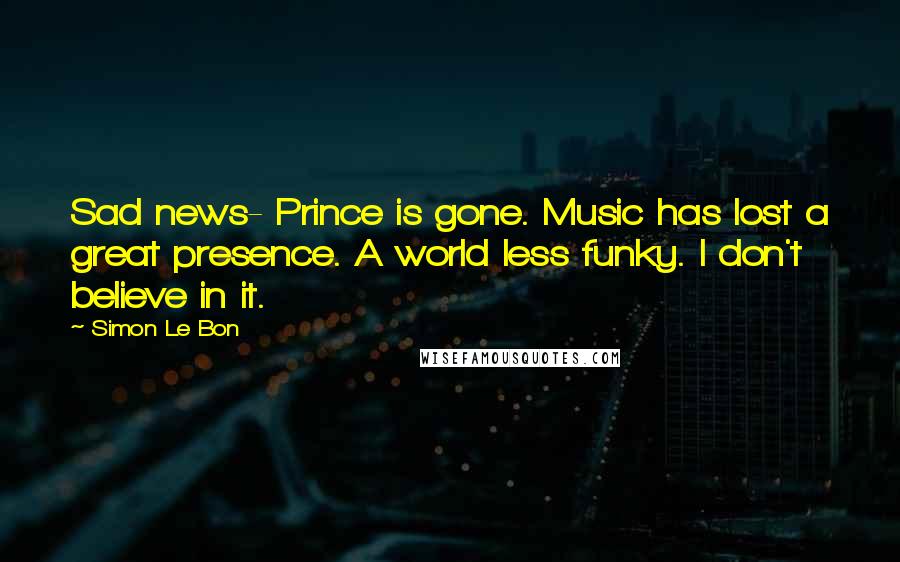 Simon Le Bon Quotes: Sad news- Prince is gone. Music has lost a great presence. A world less funky. I don't believe in it.
