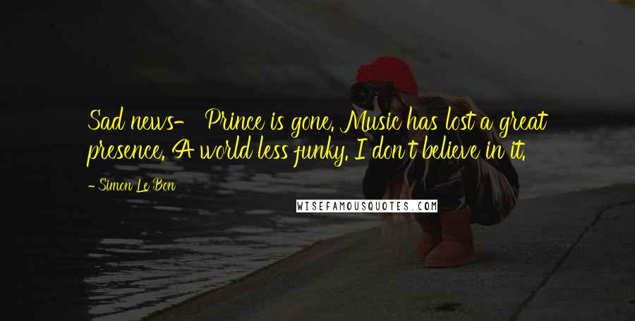 Simon Le Bon Quotes: Sad news- Prince is gone. Music has lost a great presence. A world less funky. I don't believe in it.