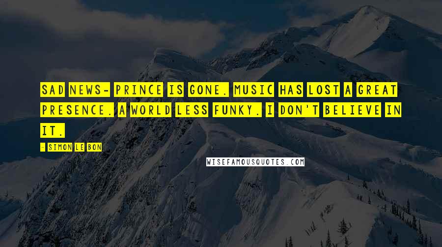 Simon Le Bon Quotes: Sad news- Prince is gone. Music has lost a great presence. A world less funky. I don't believe in it.