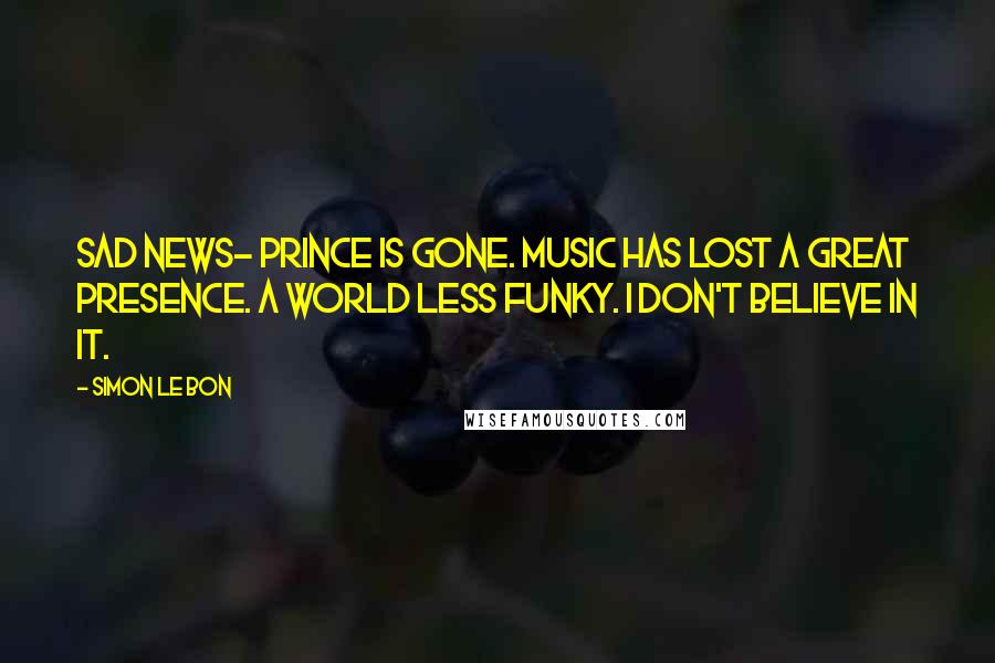 Simon Le Bon Quotes: Sad news- Prince is gone. Music has lost a great presence. A world less funky. I don't believe in it.