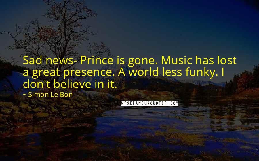 Simon Le Bon Quotes: Sad news- Prince is gone. Music has lost a great presence. A world less funky. I don't believe in it.