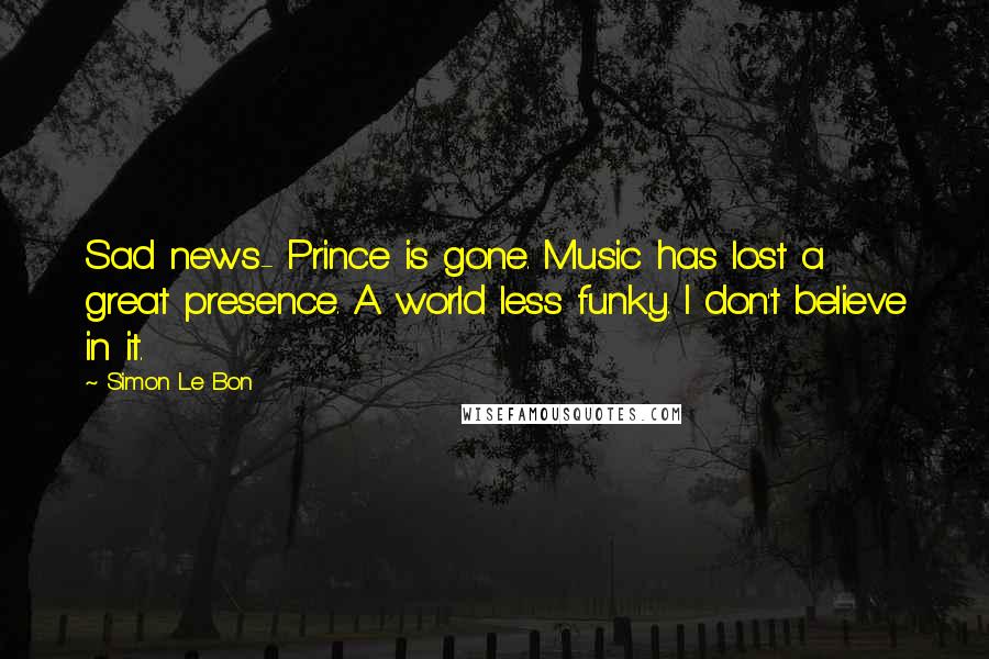 Simon Le Bon Quotes: Sad news- Prince is gone. Music has lost a great presence. A world less funky. I don't believe in it.