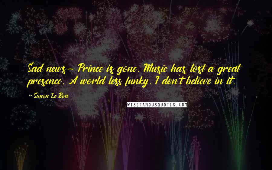 Simon Le Bon Quotes: Sad news- Prince is gone. Music has lost a great presence. A world less funky. I don't believe in it.