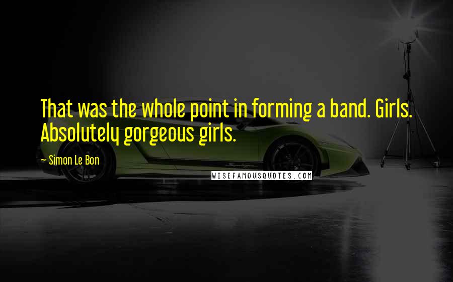 Simon Le Bon Quotes: That was the whole point in forming a band. Girls. Absolutely gorgeous girls.