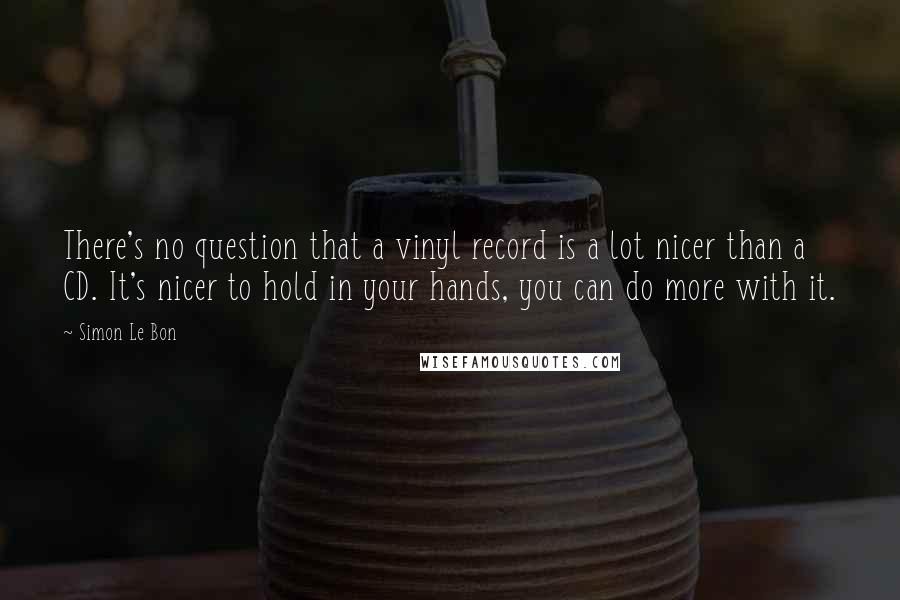 Simon Le Bon Quotes: There's no question that a vinyl record is a lot nicer than a CD. It's nicer to hold in your hands, you can do more with it.