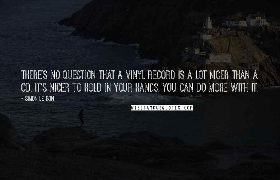 Simon Le Bon Quotes: There's no question that a vinyl record is a lot nicer than a CD. It's nicer to hold in your hands, you can do more with it.