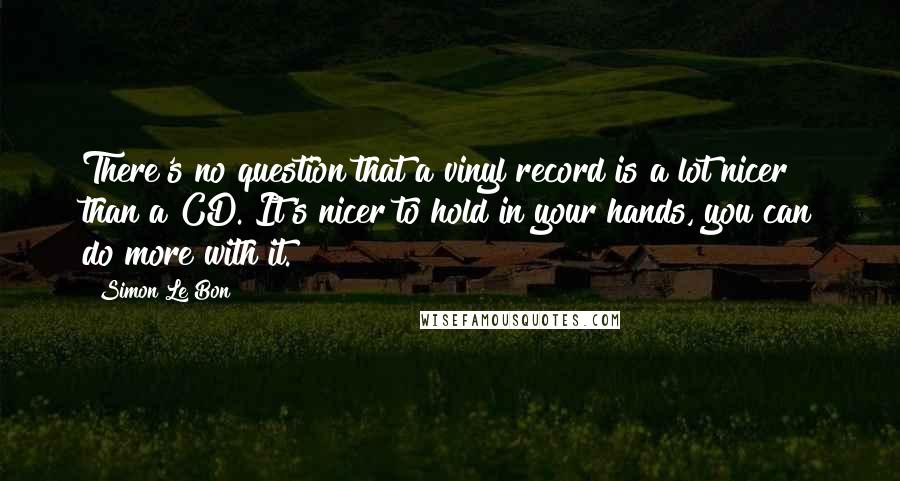 Simon Le Bon Quotes: There's no question that a vinyl record is a lot nicer than a CD. It's nicer to hold in your hands, you can do more with it.