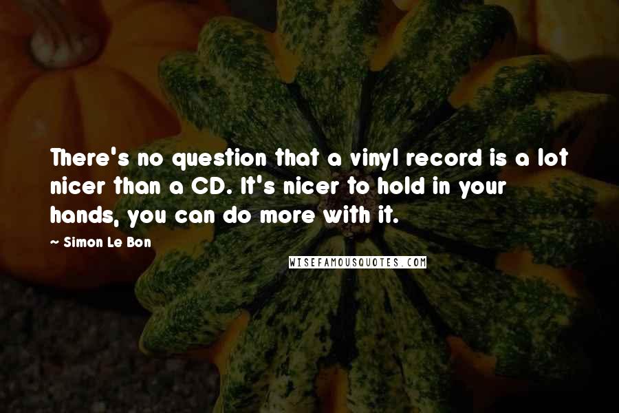 Simon Le Bon Quotes: There's no question that a vinyl record is a lot nicer than a CD. It's nicer to hold in your hands, you can do more with it.