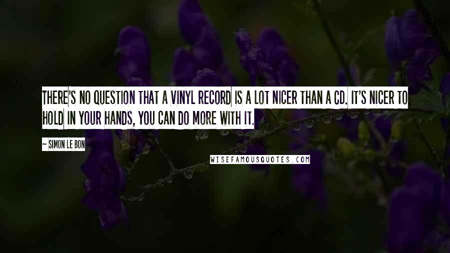 Simon Le Bon Quotes: There's no question that a vinyl record is a lot nicer than a CD. It's nicer to hold in your hands, you can do more with it.