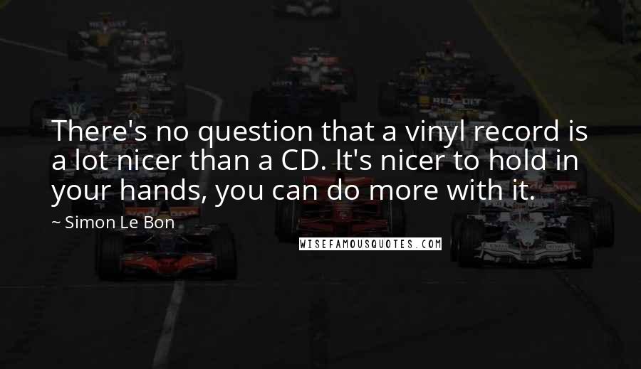 Simon Le Bon Quotes: There's no question that a vinyl record is a lot nicer than a CD. It's nicer to hold in your hands, you can do more with it.