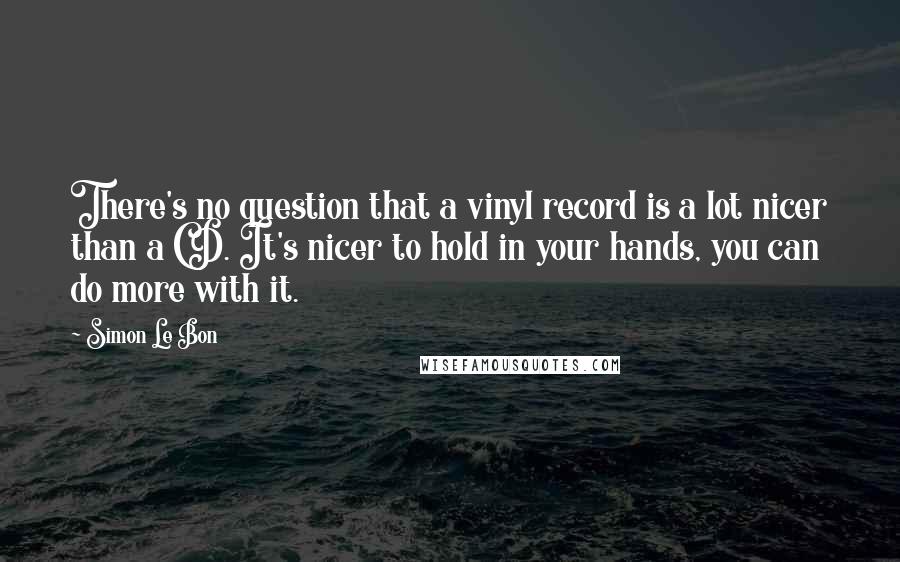 Simon Le Bon Quotes: There's no question that a vinyl record is a lot nicer than a CD. It's nicer to hold in your hands, you can do more with it.