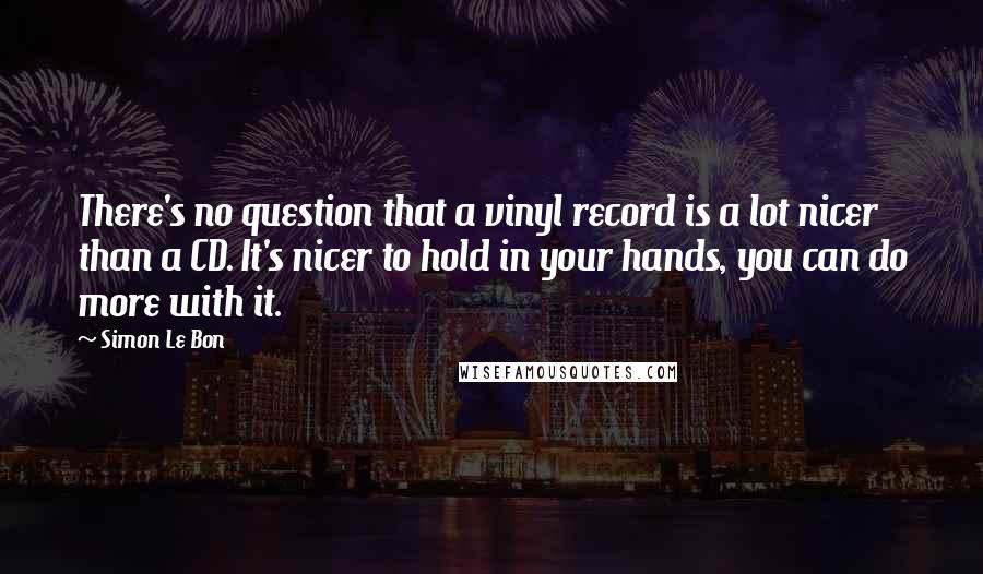Simon Le Bon Quotes: There's no question that a vinyl record is a lot nicer than a CD. It's nicer to hold in your hands, you can do more with it.