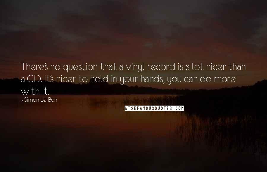 Simon Le Bon Quotes: There's no question that a vinyl record is a lot nicer than a CD. It's nicer to hold in your hands, you can do more with it.